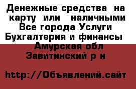 Денежные средства  на  карту  или   наличными - Все города Услуги » Бухгалтерия и финансы   . Амурская обл.,Завитинский р-н